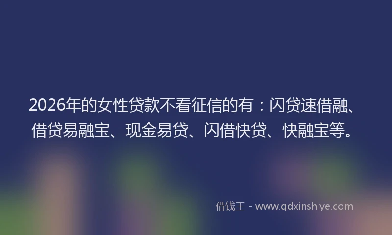 2026年的女性贷款不看征信的有：闪贷速借融、借贷易融宝、现金易贷、闪借快贷、快融宝等。