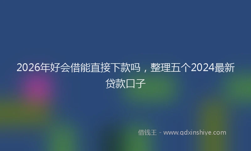 2026年好会借能直接下款吗，整理五个2024最新贷款口子