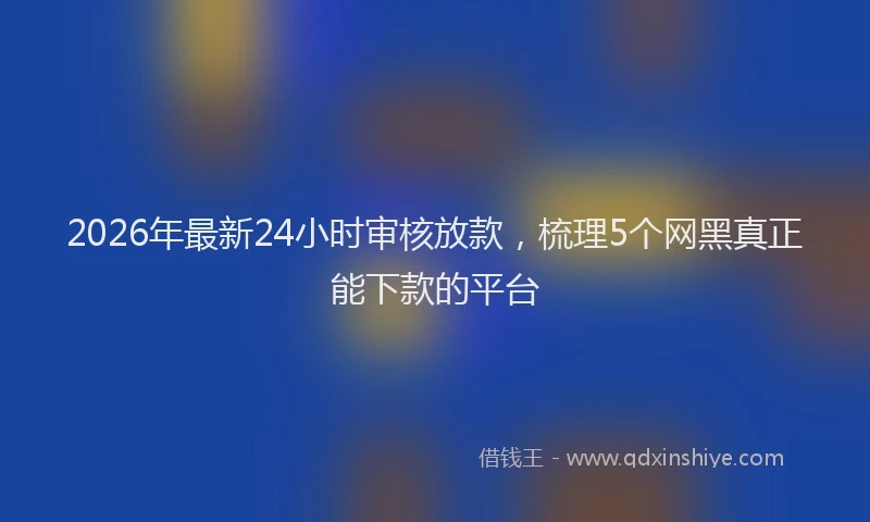 2026年最新24小时审核放款，梳理5个网黑真正能下款的平台