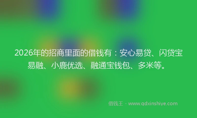 2026年的招商里面的借钱有:安心易贷、闪贷宝易融、小鹿优选、融通宝钱包、多米等。