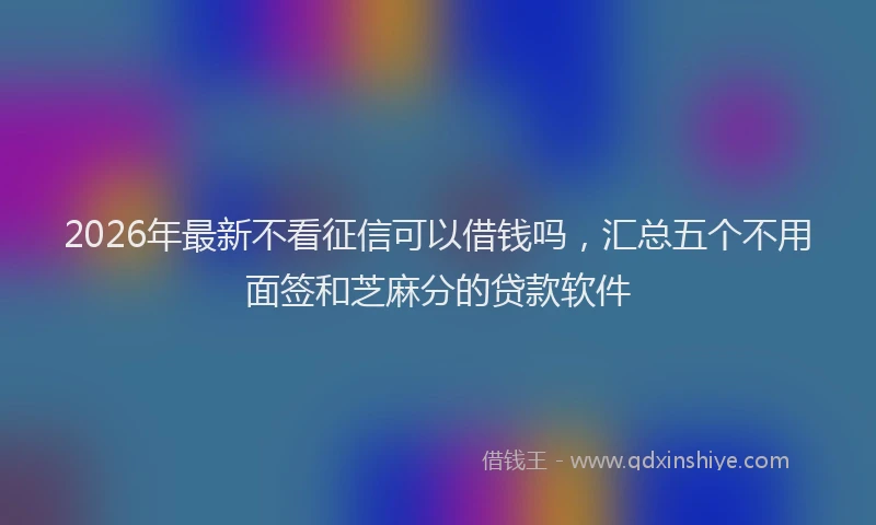 2026年最新不看征信可以借钱吗，汇总五个不用面签和芝麻分的贷款软件