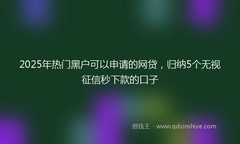 2025年热门黑户可以申请的网贷，归纳5个无视征信秒下款的口子