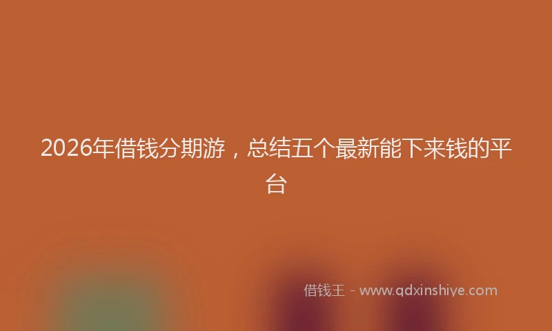 2026年借钱分期游，总结五个最新能下来钱的平台