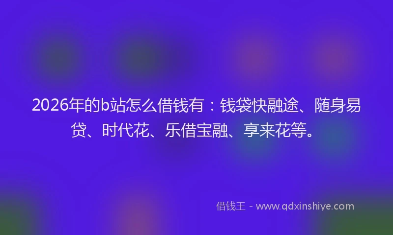 2026年的b站怎么借钱有：钱袋快融途、随身易贷、时代花、乐借宝融、享来花等。