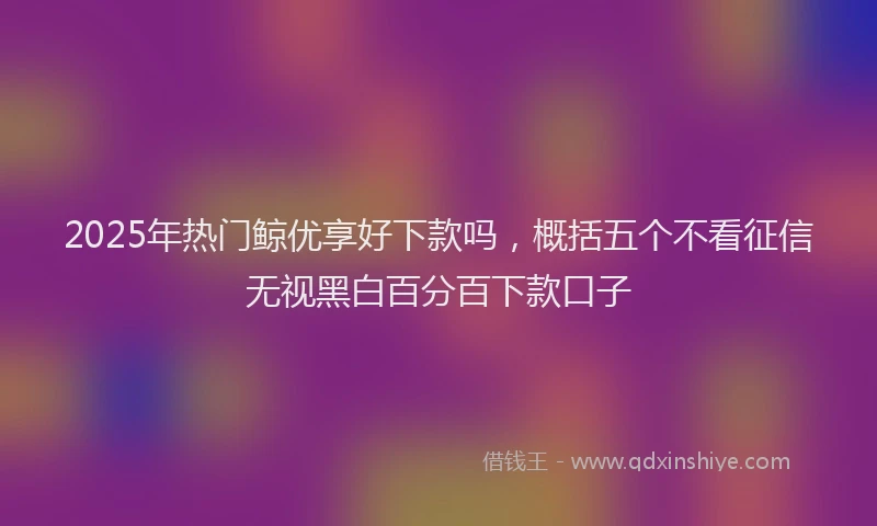 2025年热门鲸优享好下款吗，概括五个不看征信无视黑白百分百下款口子