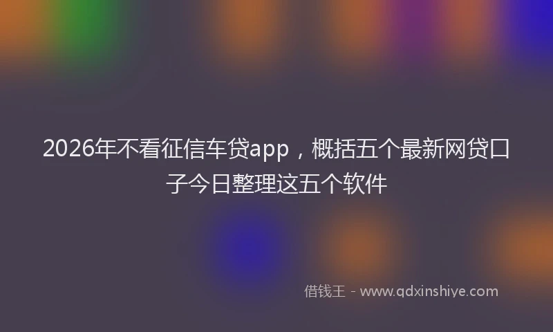 2026年不看征信车贷app，概括五个最新网贷口子今日整理这五个软件