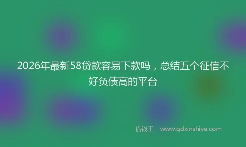 2026年最新58贷款容易下款吗，总结五个征信不好负债高的平台