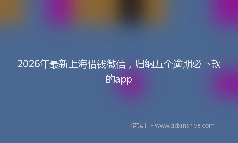 2026年最新上海借钱微信，归纳五个逾期必下款的app