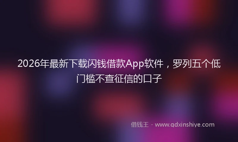 2026年最新下载闪钱借款App软件，罗列五个低门槛不查征信的口子