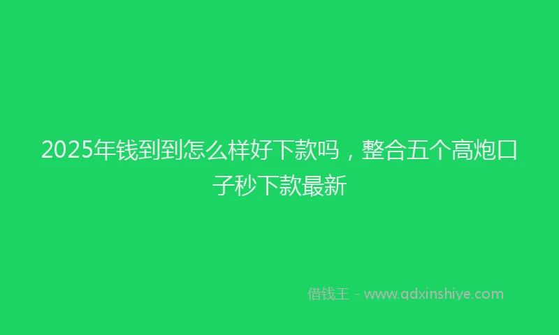 2025年钱到到怎么样好下款吗，整合五个高炮口子秒下款最新