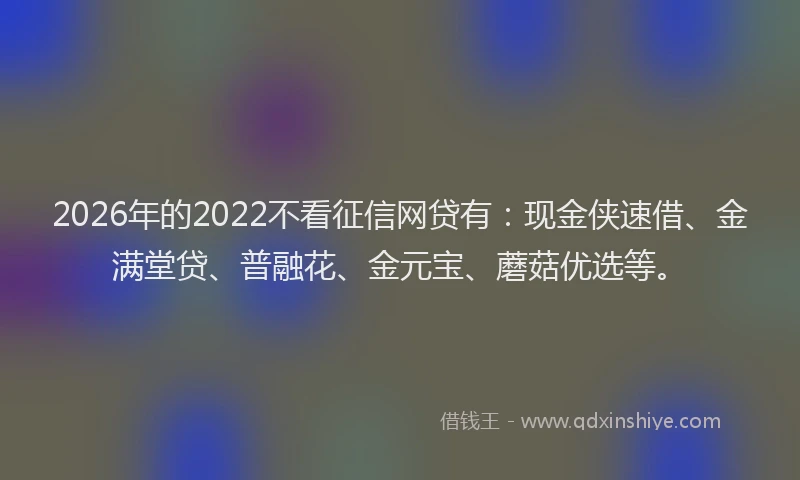 2026年的2022不看征信网贷有：现金侠速借、金满堂贷、普融花、金元宝、蘑菇优选等。