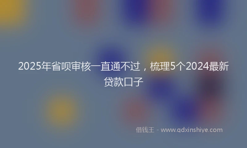 2025年省呗审核一直通不过，梳理5个2024最新贷款口子