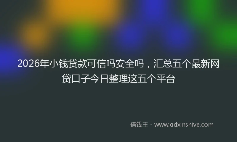 2026年小钱贷款可信吗安全吗，汇总五个最新网贷口子今日整理这五个平台
