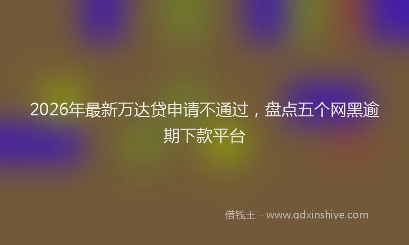 2026年最新万达贷申请不通过，盘点五个网黑逾期下款平台
