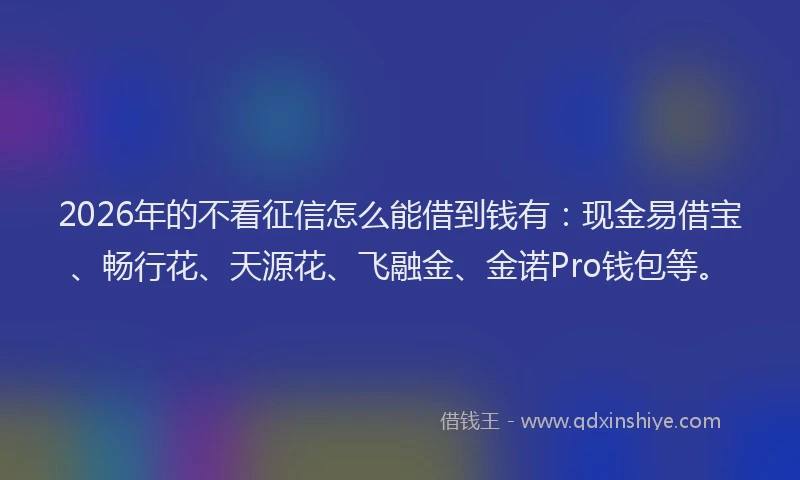 2026年的不看征信怎么能借到钱有:现金易借宝、畅行花、天源花、飞融金、金诺Pro钱包等。