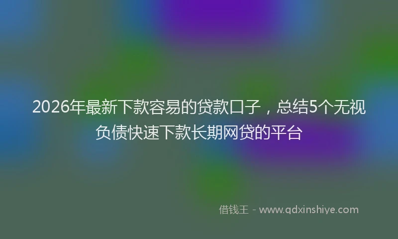 2026年最新下款容易的贷款口子,总结5个无视负债快速下款长期网贷的平台