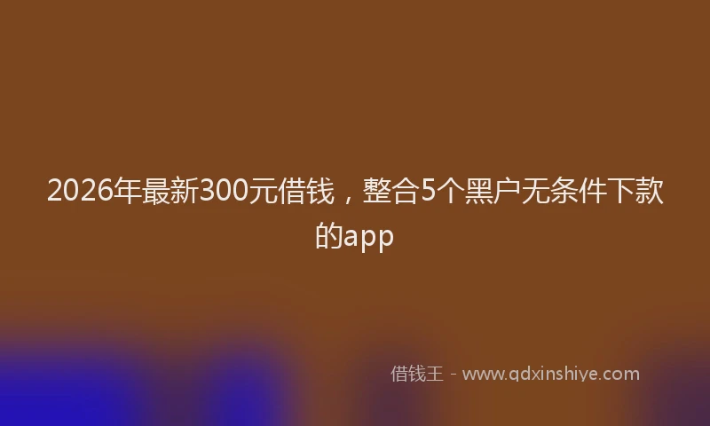 2026年最新300元借钱，整合5个黑户无条件下款的app