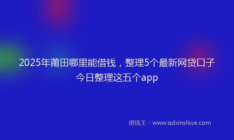 2025年莆田哪里能借钱，整理5个最新网贷口子今日整理这五个app
