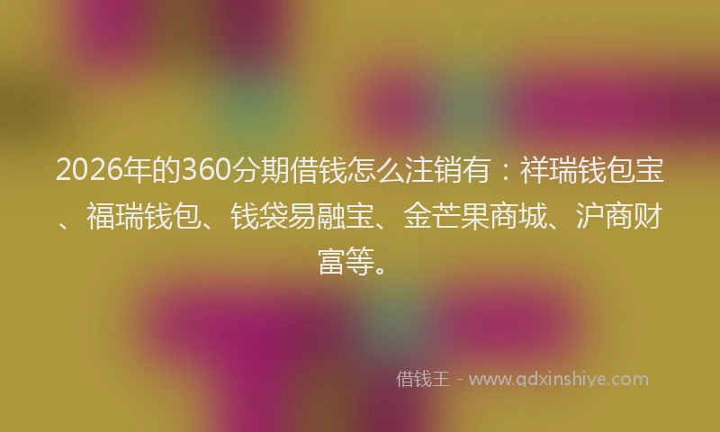 2026年的360分期借钱怎么注销有：祥瑞钱包宝、福瑞钱包、钱袋易融宝、金芒果商城、沪商财富等。