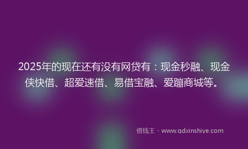 2025年的现在还有没有网贷有：现金秒融、现金侠快借、超爱速借、易借宝融、爱蹦商城等。