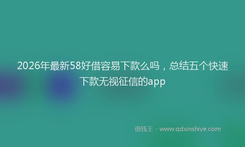 2026年最新58好借容易下款么吗,总结五个快速下款无视征信的app
