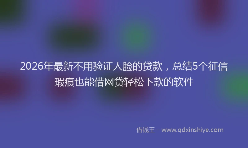 2026年最新不用验证人脸的贷款，总结5个征信瑕疵也能借网贷轻松下款的软件