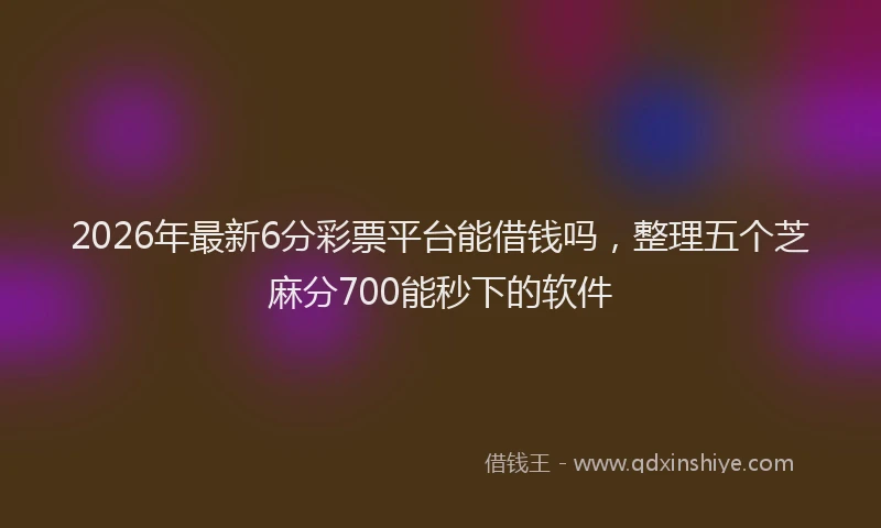 2026年最新6分彩票平台能借钱吗,整理五个芝麻分700能秒下的软件