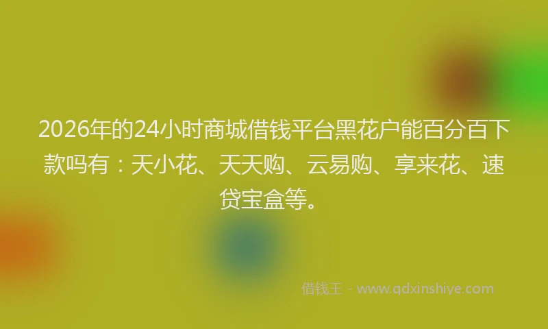 2026年的24小时商城借钱平台黑花户能百分百下款吗有:天小花、天天购、云易购、享来花、速贷宝盒等。