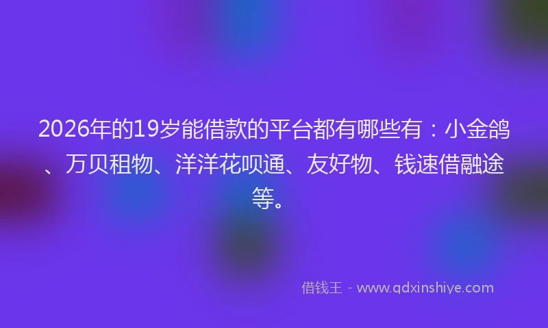 2026年的19岁能借款的平台都有哪些有：小金鸽、万贝租物、洋洋花呗通、友好物、钱速借融途等。