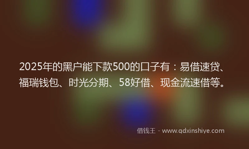 2025年的黑户能下款500的口子有：易借速贷、福瑞钱包、时光分期、58好借、现金流速借等。
