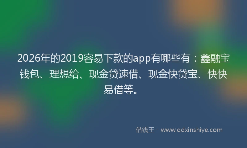 2026年的2019容易下款的app有哪些有：鑫融宝钱包、理想给、现金贷速借、现金快贷宝、快快易借等。