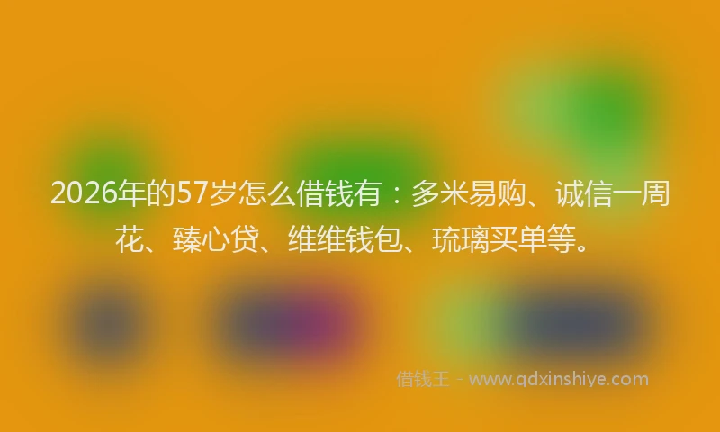 2026年的57岁怎么借钱有:多米易购、诚信一周花、臻心贷、维维钱包、琉璃买单等。