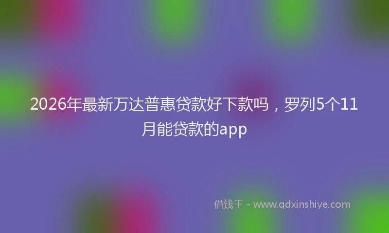 2026年最新万达普惠贷款好下款吗,罗列5个11月能贷款的app