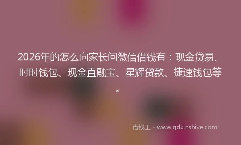 2026年的怎么向家长问微信借钱有：现金贷易、时时钱包、现金直融宝、星辉贷款、捷速钱包等。