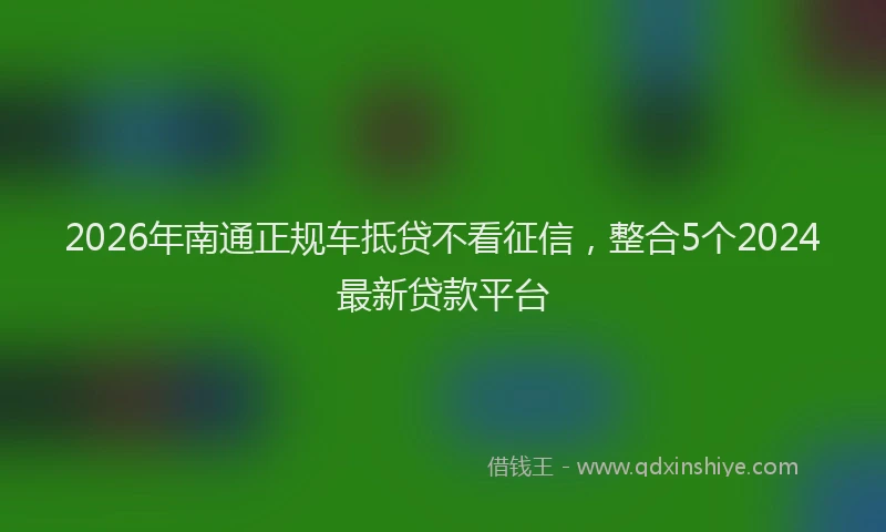 2026年南通正规车抵贷不看征信，整合5个2024最新贷款平台
