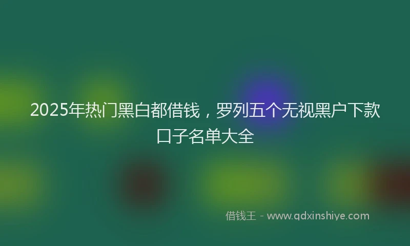 2025年热门黑白都借钱，罗列五个无视黑户下款口子名单大全