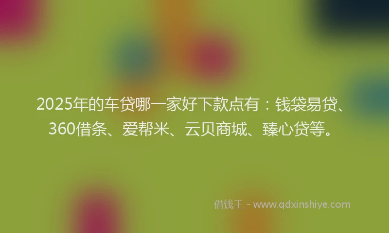 2025年的车贷哪一家好下款点有：钱袋易贷、360借条、爱帮米、云贝商城、臻心贷等。