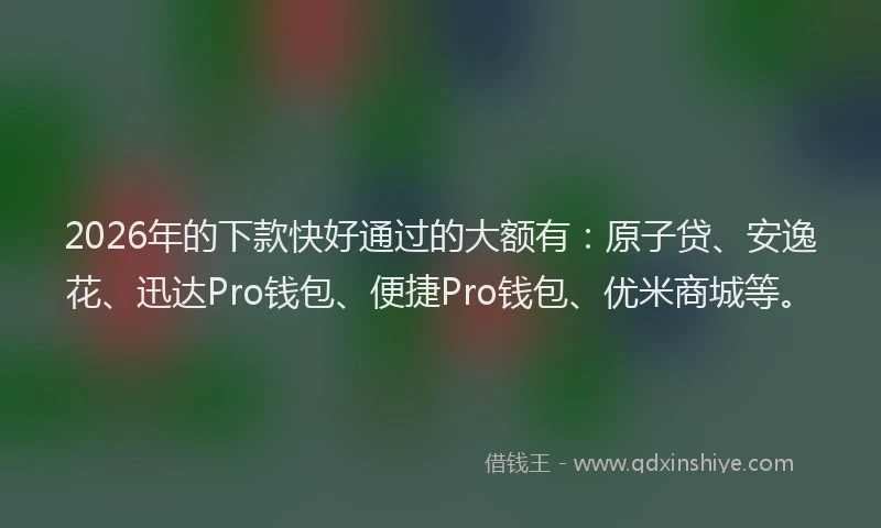 2026年的下款快好通过的大额有:原子贷、安逸花、迅达Pro钱包、便捷Pro钱包、优米商城等。