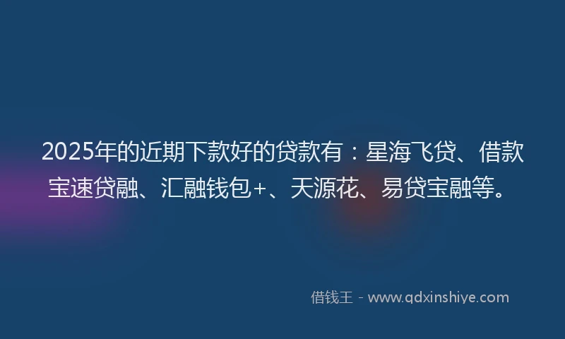 2025年的近期下款好的贷款有：星海飞贷、借款宝速贷融、汇融钱包+、天源花、易贷宝融等。