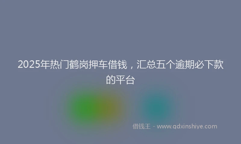 2025年热门鹤岗押车借钱,汇总五个逾期必下款的平台