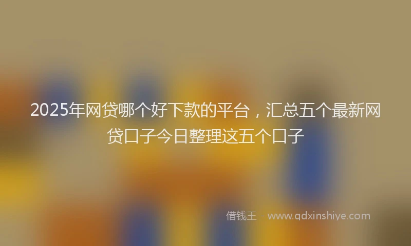 2025年网贷哪个好下款的平台，汇总五个最新网贷口子今日整理这五个口子