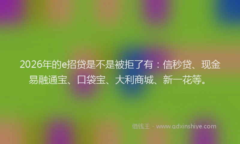 2026年的e招贷是不是被拒了有:信秒贷、现金易融通宝、口袋宝、大利商城、新一花等。