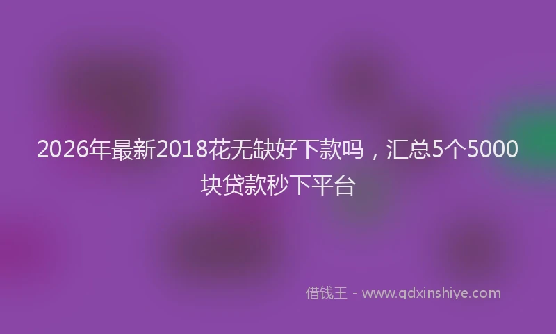 2026年最新2018花无缺好下款吗,汇总5个5000块贷款秒下平台