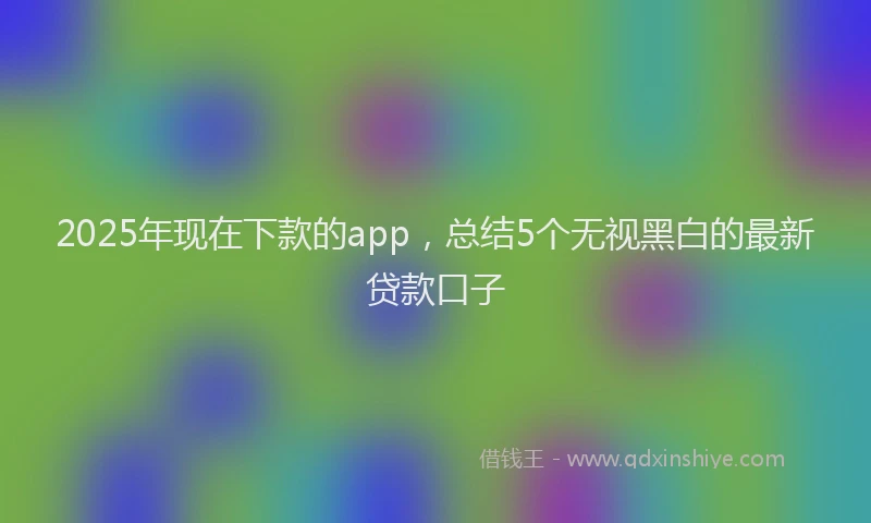 2025年现在下款的app,总结5个无视黑白的最新贷款口子