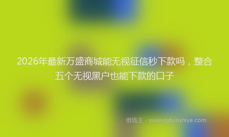 2026年最新万盛商城能无视征信秒下款吗,整合五个无视黑户也能下款的口子
