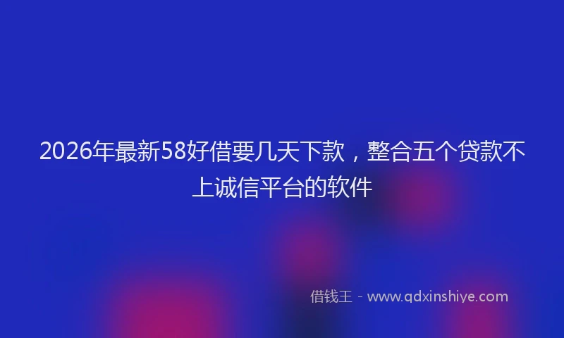 2026年最新58好借要几天下款，整合五个贷款不上诚信平台的软件