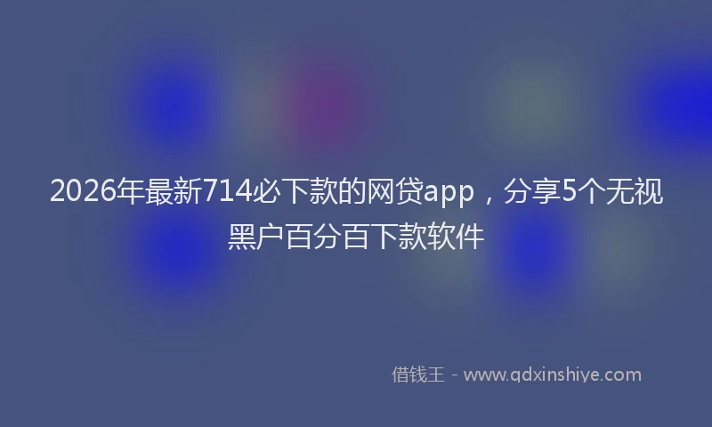 2026年最新714必下款的网贷app,分享5个无视黑户百分百下款软件