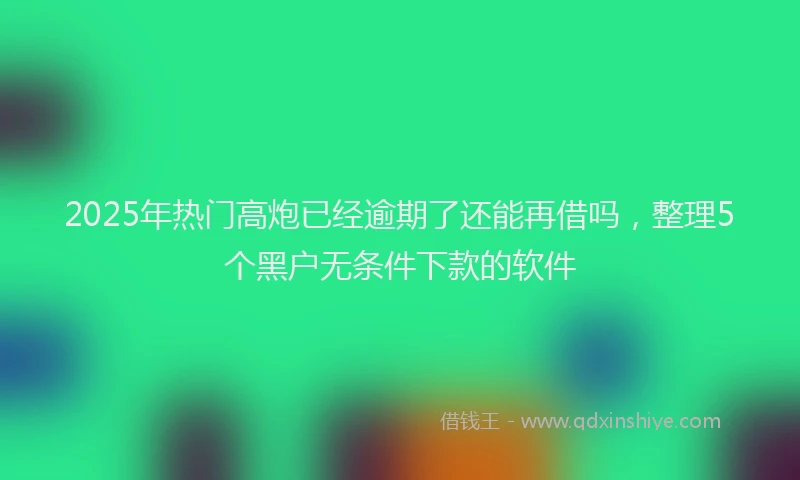 2025年热门高炮已经逾期了还能再借吗，整理5个黑户无条件下款的软件
