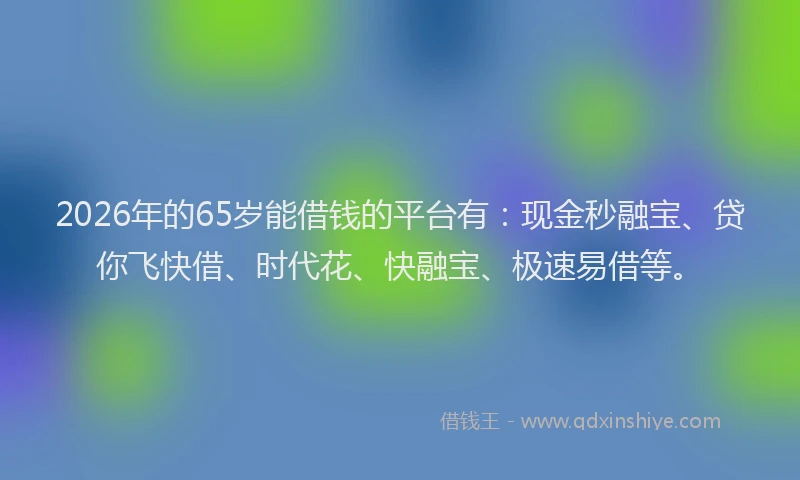 2026年的65岁能借钱的平台有:现金秒融宝、贷你飞快借、时代花、快融宝、极速易借等。