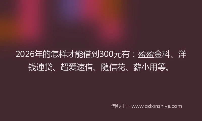 2026年的怎样才能借到300元有：盈盈金科、洋钱速贷、超爱速借、随信花、薪小用等。